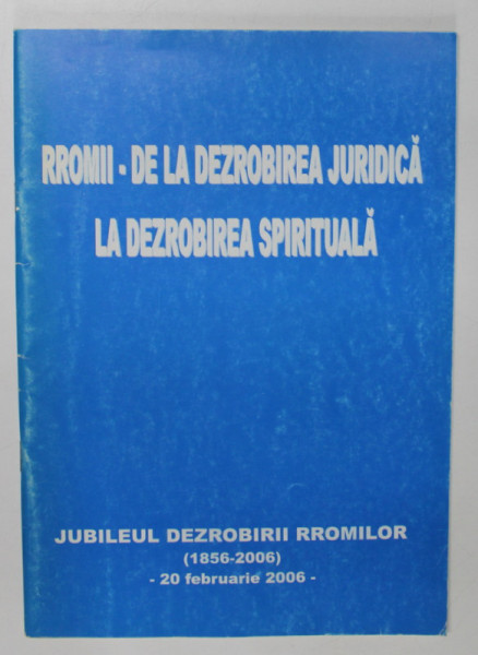RROMII  - DE LA DEZROBIREA JURIDICA LA DEZROBIREA SPIRITUALA , JUBILEUL DEZROBIRII RROMILOR ( 1856- 2006 ) , APARUTA 2006