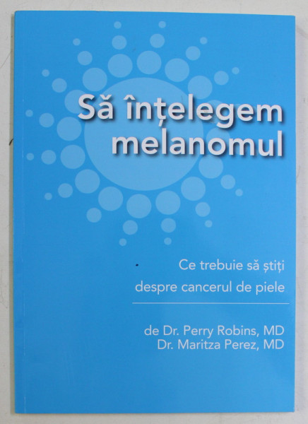 SA INTELEGEM MELANOMUL - CE TREBUI SA STITI DESPRE CANCERUL DE PIELE de DR. PERRY ROBINS si DR. MARITZA PEREZ , 2011