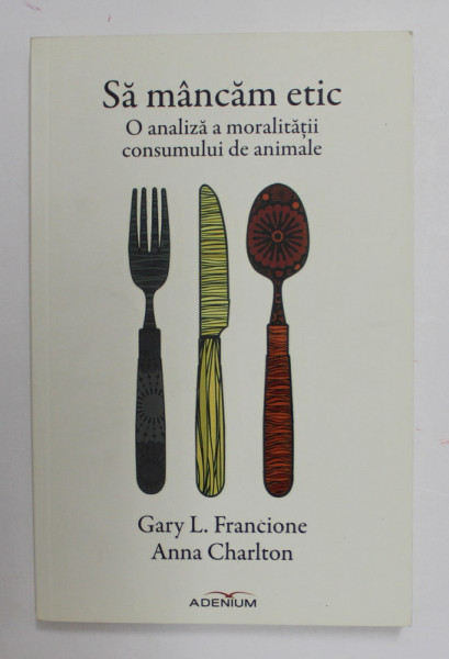 SA MANCAM ETIC - O ANALIZA A MORALITATII  CONSUMULUI DE ANIMALE de GARY L. FRANCIONE si ANNA CHARLTON , 2015