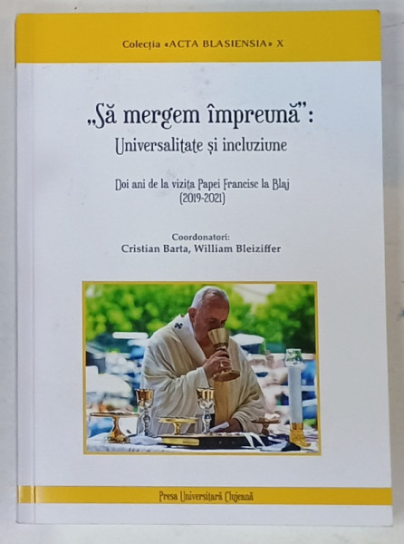 ' SA MERGEM IMPREUNA ' : UNIVERSALITATE SI INCLUZIUNE , DOI ANI DE LA VIZITIA PAPEI FRANCISC LA BLAJ ( 2019-2021 ) de CRISTIAN BARTA si WILLIAM BLEIZIFFER , 2022