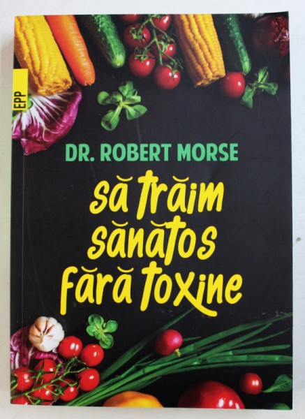 SA TRAIM SANATOS FARA TOXINE - GHID FUNDAMENTAL, ALIMENTE SI PLANTE MEDICINALE PENTRU REGENERAREA CELULARA COMPLETA, EDITIA A V-a de ROBERT MORSE, 2017