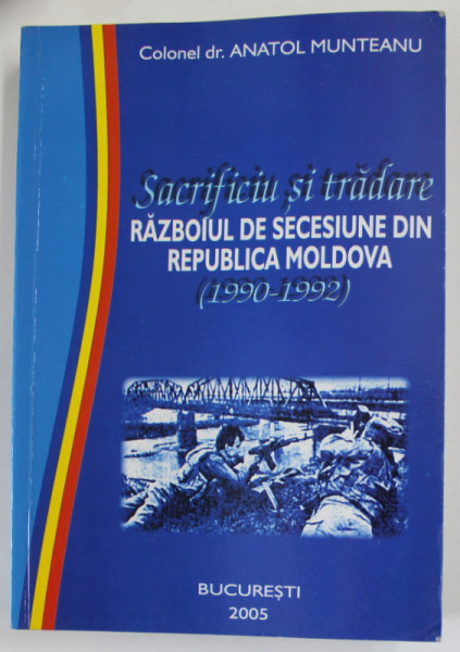 SACRIFICIU SI TRADARE , RAZBOIUL DE SECESIUNE DIN REPUBLICA MOLDOVA  (1990 - 1992 ) de COLONEL dr. ANATOL MUNTEANU , 2005 , DEDICATIE *