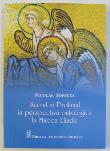 SACRUL SI PROFANUL IN PERSPECTIVA ONTOLOGICA LA MIRCEA ELIADE de NICOLAE SOFELEA , 2017