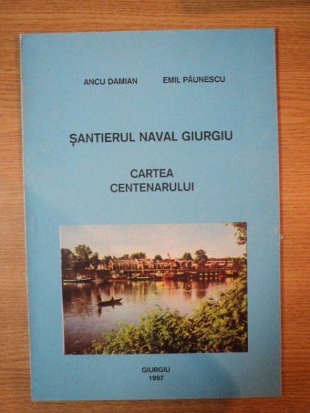 SANTIERUL NAVAL GIURGIU , CARTEA CENTENARULUI de ANCU DAMIAN , EMIL PAUNESCU , 1997