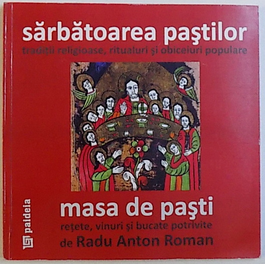 SARBATOAREA PASTILOR, TRADITII RELIGIOASE, RITUALURI SI OBICEIURI POPULARE - MASA DE PASTI, RETETE, VINURI SI BUCATE POTRIVITE de RADU ANTON ROMAN, 2010