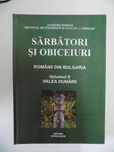 SARBATORI SI OBICEIURI , ROMANII DIN BULGARIA , VOL. II , VALEA DUNARII de INSTITUTUL DE ETNOGRAFIE SI FOLCLOR "C. BRAILOIU" , 2011