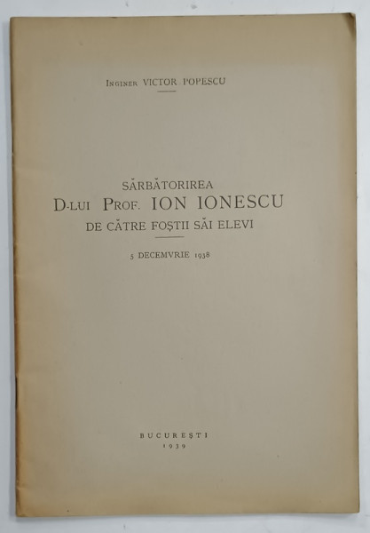 SARBATORIREA D- LUI PROF . ION IONESCU DE CATRE FOSTII SAI ELEVI , 5 DECEMBRIE , 1938 de INGINER VICTOR POPESCU , APARUTA 1939