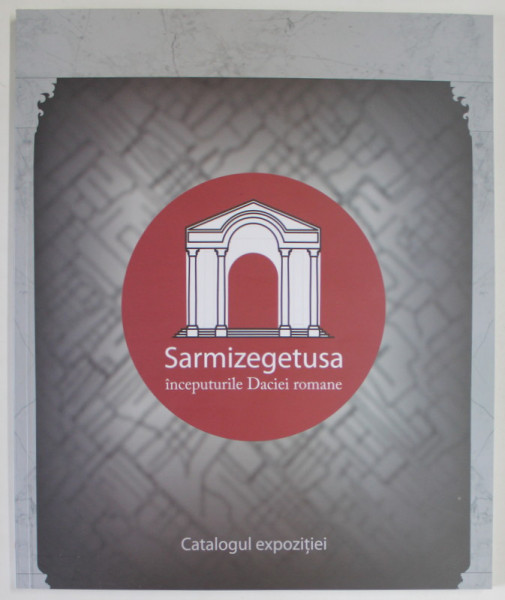 SARMIZEGETUSA , INCEPUTURILE DACIEI ROMANE , CATALOG DE EXPOZITIE , 2017