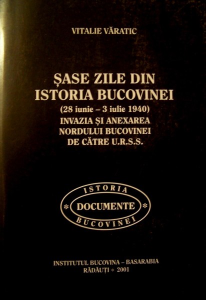 SASE ZILE DIN ISTORIA BUCOVINEI (28 IUNIE-3 IULIE 1940) , INVAZIA SI ANEXAREA NORDULUI BUCOVINEI DE CATRE U.R.S.S. de VITALIE VARATIC , 2001