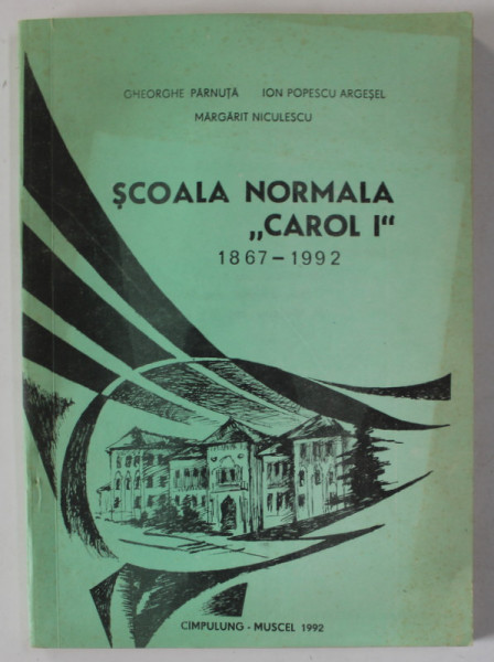 SCOALA NORMALA ' CAROL I ' 1867 -1992 , CAMPULUNG - MUSCEL de GHEORGHE PARNUTA ..MARGARIT NICULESCU ,  APARUTA 1992
