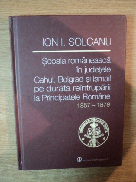 SCOALA ROMANEASCA IN JUDETELE CAHUL , BOLGRAD SI ISMAIL PE DURATA REINTRUPARII LA PRINCIPATELE ROMANE 1857-1878 de ION I. SOLCANU , 2013