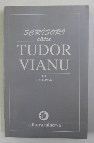 SCRISORI CATRE TUDOR VIANU , VOLUMUL III - 1950 - 1964 , editie de MARIA ALEXANDRESCU VIANU si VLAD ALEXANDRESCU , 1997
