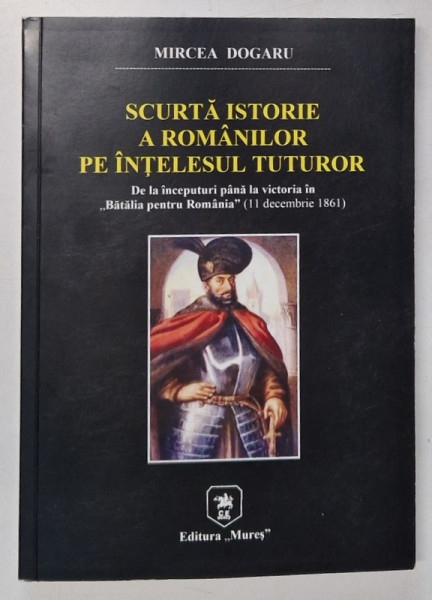 SCURTA ISTORIE A ROMANILOR PE INTELESUL TUTUROR de MIRCEA DOGARU , DE LA INCEPUTURI PANA LA VICTORIA IN '' BATALIA PENTRU ROMANIA '' ( 11 DEC. 1861 ) , 2021