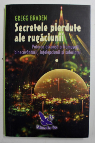 SECRETELE PIERDUTE , PUTEREA ASCUNSA ALE RUGACIUNII , BINECUVANTARII , INTELEPCIUNII SI SUFERINTEI de GREGG BRADEN , 2017