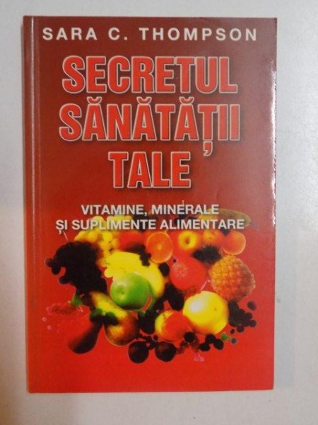 SECRETUL SANATATII TALE , VITAMINE , MINERALE SI SUPLIMENTE ALIMENTARE de SARA C. THOMPSON , 2003