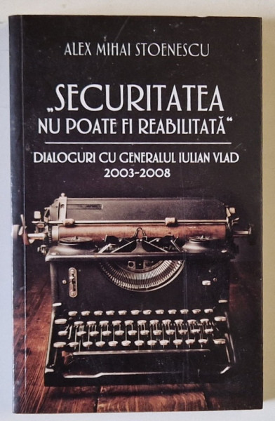 ' SECURITATEA NU POATE FI REABILITATA ' , DIALOGURI CU GENERALUL IULIAN VLAD de ALEX MIHAI STOENESCU , 2003 -2008 , APARUTA 2018
