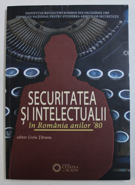 SECURITATEA SI INTELECTUALII IN ROMANIA ANILOR ' 80 , editor LIVIU TARANU , 2013