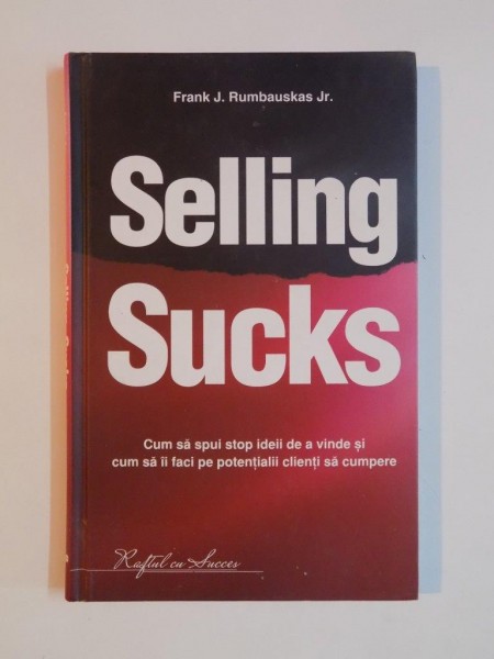SELLING SUCKS , CUM SA SPUI STOP IDEII DE A VINDE SI CUM SA II FACI PE POTENTIALII CLIENTI SA CUMPERE de FRANK J. RUMBAUSKAS JR. , 2010