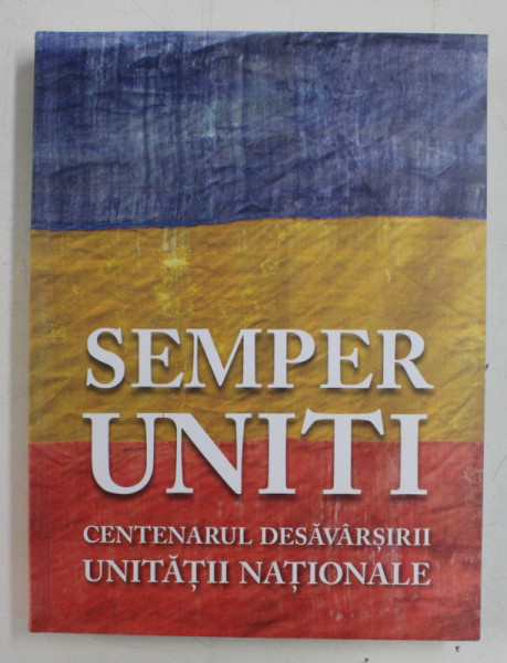 SEMPER UNITI - CENTENARUL DESAVARSIRII UNITATII NATIONALE , coordonator CORNEL - CONSTANTIN ILIE , 2018