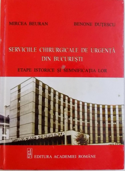 SERVICIILE CHIRURGICALE DE URGENTA DIN BUCURESTI  - ETAPE ISTORICE SI SEMNIFICATIA LOR de MIRCEA BEURAN si BENONE DUTESCU , 2011