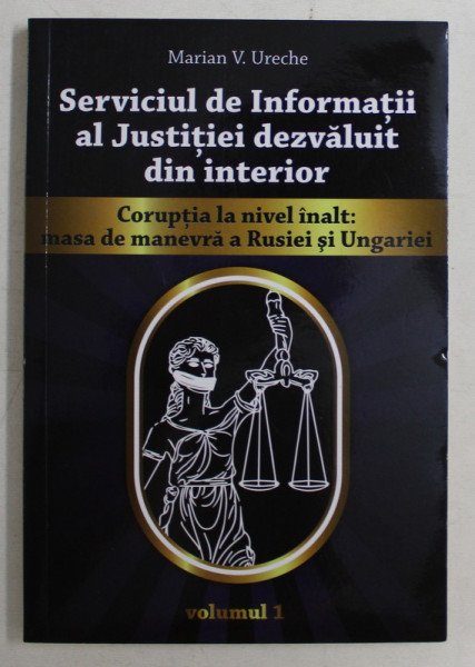 SERVICIUL DE INFORMATII AL JUSTITIEI DEZVALUIT DIN INTERIOR , CORUPTIA LA NIVEL INALT , MASA DE MANEVRA A RUSIEI SI UNGARIEI , VOLUMUL I de MARIAN V. URECHE , 2019