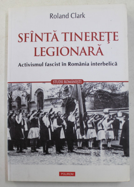 SFANTA TINERETE LEGIONARA - ACTIVISMUL FASCIST IN ROMANIA INTERBELICA de ROLAND CLARK , 2015 , PREZINTA SUBLINIERI SI INSEMNARI CU CREIONUL