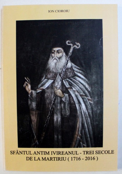 SFANTUL ANTIM IVIREANUL - TREI SECOLE DE LA MARTIRIU ( 1716 - 2016 ) de ION CIOROIU , 2016