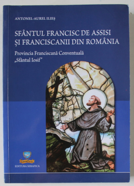 SFANTUL FRANCISC DE ASSISI SI FRANCISANII DIN ROMANIA , PROVINCIA FRANCISCANA CONVENTUALA ' SFANTUL IOSIF ' , de ANTONEL - AUREL ILIES , 2013