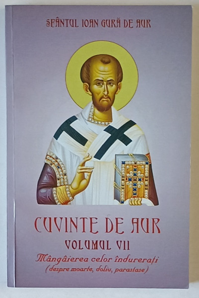 SFANTUL IOAN GURA DE AUR , CUVINTE DE AUR , VOLUMUL VII , MANGAIEREA CELOR INDURERATI ( DESPRE MOARTE , DOLIU , PARASTASE  ), 2015
