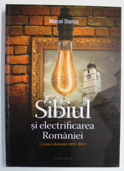 SIBIUL SI ELECTRIFICAREA ROMANIEI , CRONICA ILUSTRATA 1891 - 2013 de MARCEL STANCU , 2013