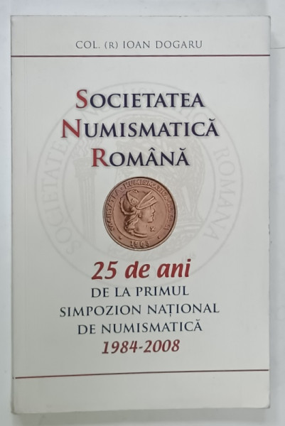 SOCIETATEA NUMISMATICA ROMANA , 25 DE ANI DE LA PRIMUL SIMPOZION NATIONAL DE NUMISMATICA  1984 -2008 de IOAN DOGARU , 2008