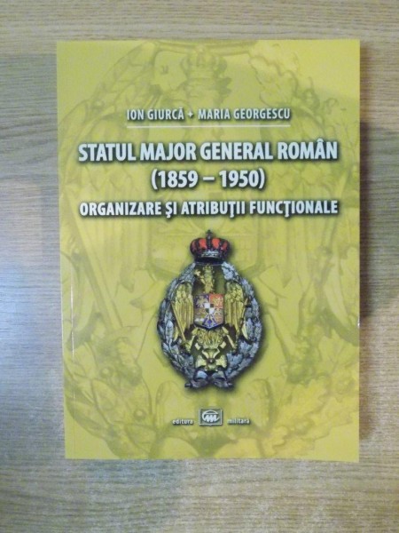 STATUL MAJOR GENERAL ROMAN ( 1859-1950 ) ORGANIZARE SI ATRIBUTII FUNCTIONALE de ION GIURCA , MARIA GEORGESCU , 2012