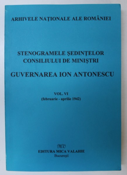 STENOGRAMELE SEDINTELOR . CONSILIUL DE MINISTRI . GUVERNAREA ION ANTONESCU VOL VI (FEB-APRILIE 1942) de MARCEL-DUMITRU CIUCA , MARIA IGNAT , 2002