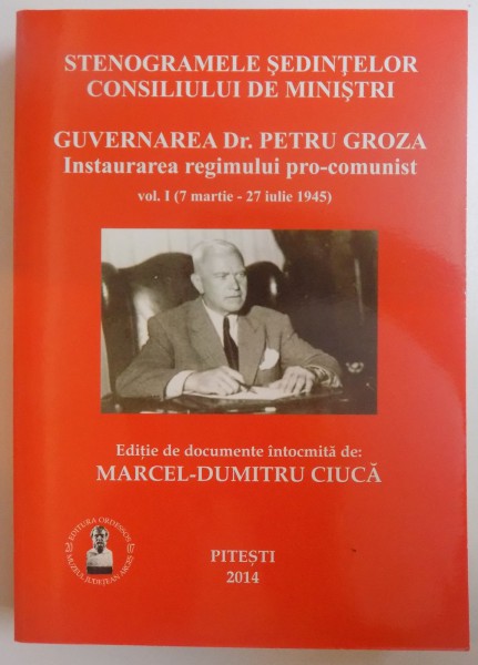 STENOGRAMELE SEDINTELOR CONSILIULUI DE MINISTRI - GUVERNAREA DR. PETRU GROZA - INSTAURAREA REGIMULUI  PRO- COMUNIST VOL. I (  7 MARTIE  -  27 IULIE  1945 ) de MARCEL - DUMITRU CIUCA , 2014