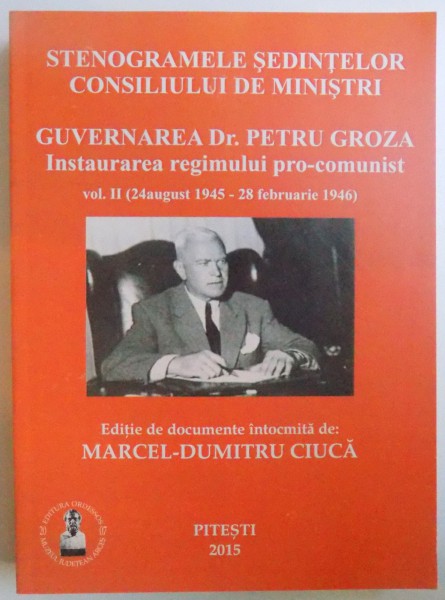 STENOGRAMELE SEDINTELOR CONSILIULUI DE MINISTRI - GUVERNAREA DR. PETRU GROZA - INSTAURAREA REGIMULUI  PRO- COMUNIST VOL.  II ( 24 AUGUST 1945  -  28 FEBRUARIE  1946 ) de MARCEL - DUMITRU CIUCA , 2015