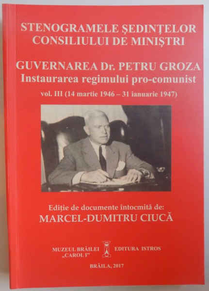 STENOGRAMELE SEDINTELOR CONSILIULUI DE MINISTRI - GUVERNAREA DR. PETRU GROZA - INSTAURAREA REGIMULUI  PRO- COMUNIST VOL. III ( 14 MARTIE 1946 - 31 IANUARIE 1947 ) de MARCEL - DUMITRU CIUCA , 2017