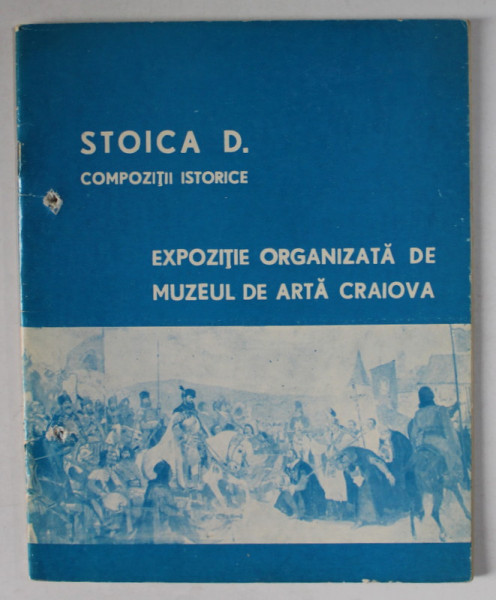 STOICA D. COMPOZITII ISTORICE , EXPOZITIE ORGANIZATA DE MUZEUL DE ARTA CRAIOVA , CATALOG , IANUARIE - MARTIE , 1974