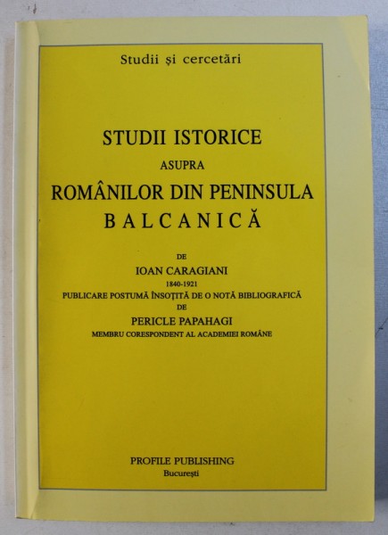 STUDII ISTORICE ASUPRA ROMANILOR DIN PENINSULA BALCANICA , PUBLICARE POSTUMA INSOTITA DE NOTA BIOGRAFICA DE PERICLE PAPAHAGI de IOAN CARAGIANI , 2002