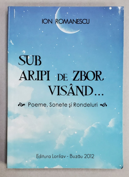 SUB ARIPI DE ZBOR , VISAND ...POEME , SONETE SI RONDELURI de ION ROMANESCU , 2012 , DEDICATIE *