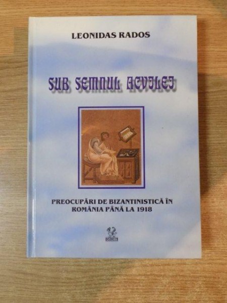SUB SEMNUL ACVILEI , PREOCUPARI DE BIZANTINISTICA IN ROMANIA PANA LA 1918 de LEONNIDAS RADOS , Bucuresti 2005