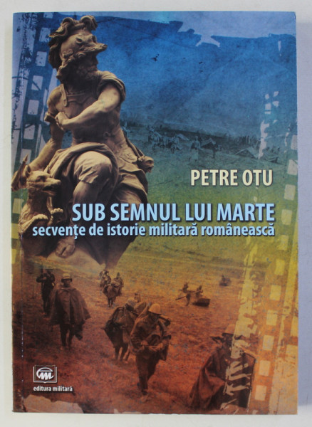SUB SEMNUL LUI MARTE - SECVENTE DE ISTORIE MILITARA ROMANEASCA de PETRE OTU , 2016