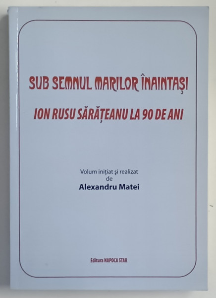 SUB SEMNUL MARILOR INAINTASI , ION RUSU SARATEANU LA 90 DE ANI , volum initiat si realizat de ALEXANDRU MATEI , 2011
