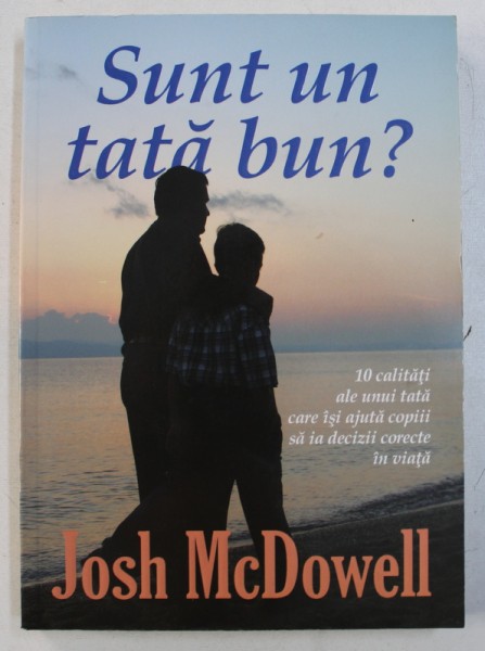 SUNT UN TATA BUN ? - 10 CALITATI ALE UNUII TATA CARE ISI AJUTA COPIII SA IA DECIZII CORECTE IN VIATA de JOSH McDOWELL , 2005