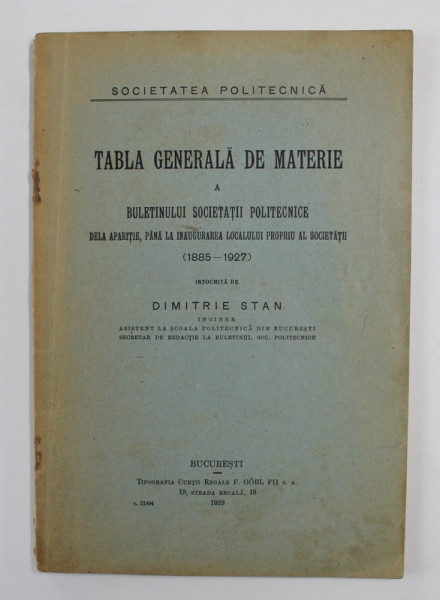 TABLA GENERALA DE MATERIE A BULETINULUI SOCIETATII POLITECNICE DELA APARITIE , PANA LA INAUGURAREA  LOCALULUI PROPRIU AL SOCIETATII ( 1885 - 1927 ) , intocmita de DIMITRIE STAN , 1929