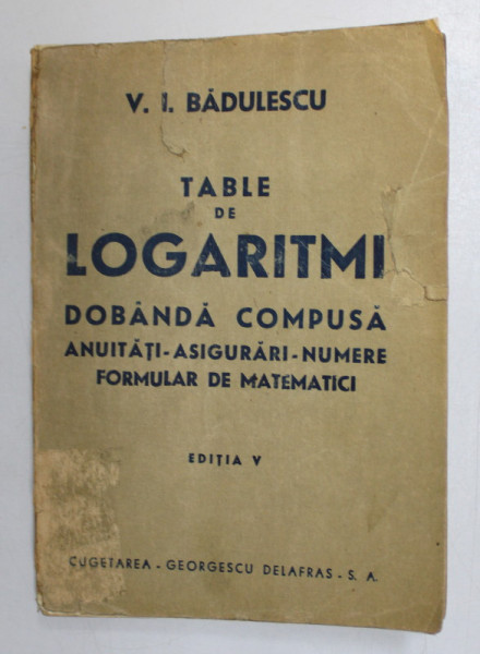 TABLE DE LOGARITMI - DOBANDA COMPUSA , ANUITATI , ASIGURARI , NUMERE , FORMULAR DE MATEMATICI de V. I. BADULESCU , 1947, PREZINTA PETE SI URME DE UZURA , HALOURI DE APA *