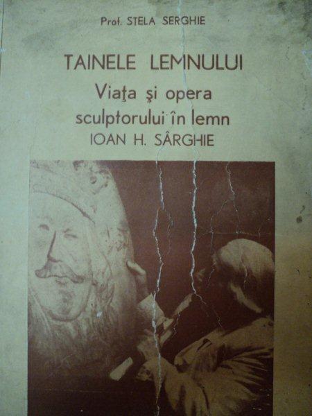 TAINELE LEMNULUI, VIATA SI OPERA SCULPTORULUI IN LEMN IOAN H. SARGHIE  - PROF. STELA SERGHIE, BUC. 1980