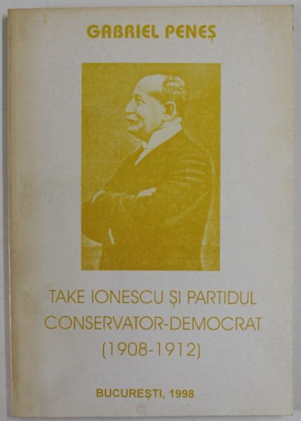 TAKE IONESCU SI PARTIDUL CONSERVATOR - DEMOCRAT ( 1908 - 1912 ) de GABRIEL PENES , 1998