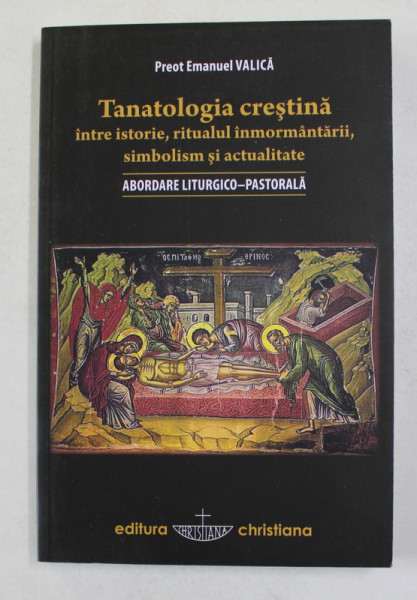 TANATOLOGIA CRESTINA INTRE ISTORIE , RITUALUL INMORMANTARII , SIMBOLISM SI ACTUALITATE - ABORDARE LITURGICO - PASTORALA de PREOT EMANUEL VALICA , 2013