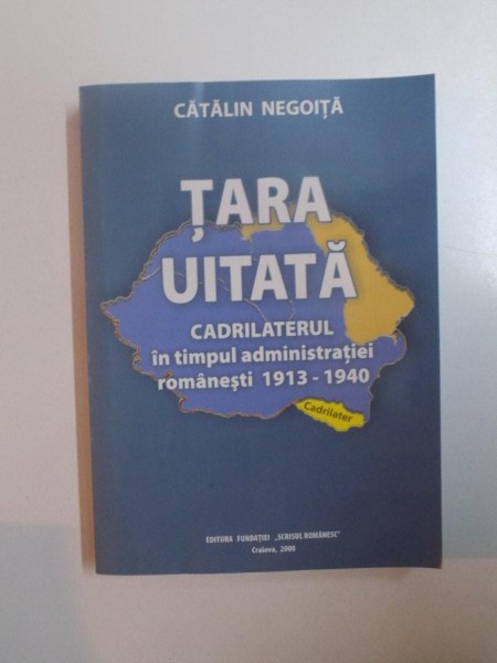 TARA UITATA . CADRILATERUL IN TIMPUL ADMINISTRATIEI ROMANESTI , 1913 - 1940 de CATALIN NEGOITA , 2008