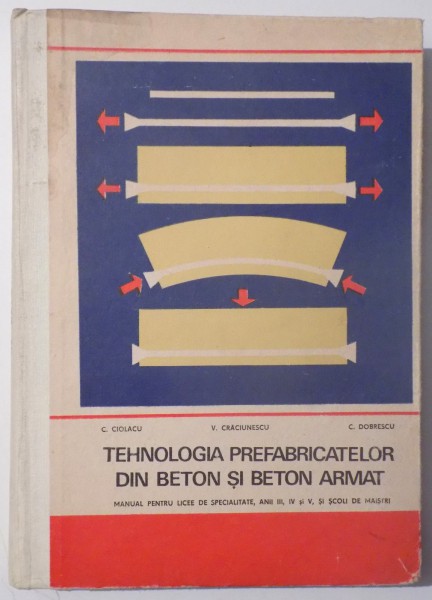 TEHNOLOGIA PREFABRICATELOR DIN BETON SI BETON ARMAT , MANUAL PENTRU LICEE DE SPECIALITATE , ANII III , IV , si V , SI SCOLI DE MAISTRI  de C. CIOLACU ..C. DOBRESCU, 1973